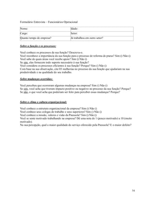 54
Formulário Entrevista – Funcionários Operacional
Nome: Idade:
Cargo: Setor:
Quanto tempo de empresa? Já trabalhou em outro setor?
Sobre a função e os processos:
Você conhece os processos da sua função? Descreva-o.
Você reconhece a importância da sua função para o processo de reforma de pneus? Sim () Não ()
Você sabe de quais áreas você recebe apoio? Sim () Não ()
Se sim, elas fornecem todo suporte necessário à sua função?
Você considera os processos eficientes à sua função? Porque? Sim () Não ()
Com base na sua observação, cite 03 melhorias no processo da sua função que ajudariam na sua
produtividade e na qualidade do seu trabalho.
Sobre mudanças ocorridas:
Você percebeu que ocorreram algumas mudanças na empresa? Sim () Não ()
Se sim, você acha que tiveram impacto positivo ou negativo no processo da sua função? Porque?
Se não, o que você acha que poderiam ser feito para perceber essas mudanças? Porque?
Sobre o clima e cultura organizacional:
Você conhece a estrutura organizacional da empresa? Sim () Não ()
Você conhece seus colegas de trabalho e seus superiores? Sim () Não ()
Você conhece a missão, valores e visão da Pneusola? Sim () Não ()
Você se sente motivado trabalhando na empresa? Dê uma nota de 1 (pouco motivado) a 10 (muito
motivado).
Na sua percepção, qual a maior qualidade do serviço oferecido pela Pneusola? E o maior defeito?
 