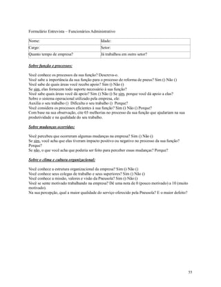55
Formulário Entrevista – Funcionários Administrativo
Nome: Idade:
Cargo: Setor:
Quanto tempo de empresa? Já trabalhou em outro setor?
Sobre função e processos:
Você conhece os processos da sua função? Descreva-o.
Você sabe a importância da sua função para o processo de reforma de pneus? Sim () Não ()
Você sabe de quais áreas você recebe apoio? Sim () Não ()
Se sim, elas fornecem todo suporte necessário à sua função?
Você sabe quais áreas você dá apoio? Sim () Não () Se sim, porque você dá apoio a elas?
Sobre o sistema operacional utilizado pela empresa, ele:
Auxilia o seu trabalho () Dificulta o seu trabalho () Porque?
Você considera os processos eficientes à sua função? Sim () Não () Porque?
Com base na sua observação, cite 03 melhorias no processo da sua função que ajudariam na sua
produtividade e na qualidade do seu trabalho.
Sobre mudanças ocorridas:
Você percebeu que ocorreram algumas mudanças na empresa? Sim () Não ()
Se sim, você acha que elas tiveram impacto positivo ou negativo no processo da sua função?
Porque?
Se não, o que você acha que poderia ser feito para perceber essas mudanças? Porque?
Sobre o clima e cultura organizacional:
Você conhece a estrutura organizacional da empresa? Sim () Não ()
Você conhece seus colegas de trabalho e seus superiores? Sim () Não ()
Você conhece a missão, valores e visão da Pneusola? Sim () Não ()
Você se sente motivado trabalhando na empresa? Dê uma nota de 0 (pouco motivado) a 10 (muito
motivado).
Na sua percepção, qual a maior qualidade do serviço oferecido pela Pneusola? E o maior defeito?
 