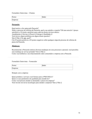 56
Formulário Entrevistas – Clientes
Nome: Idade:
Empresa:
Percepção:
Qual motivo o fez optar pela Pneusola?
Sobre o processo de reforma da Pneusola, qual a sua opinião a respeito? Dê uma nota de 1 (pouco
satisfeito) a 10 (muito satisfeito) para cada um destes serviços abaixo:
Atendimento () Serviço () Prazos () Entrega () Qualidade ()
Você já teve algum problema em algum desses quesitos?
Sim () Não () Se sim, qual?!
Cite 03 pontos positivos e 03 pontos negativos sobre qualquer etapa do processo de reforma de
pneus da Pneusola.
Mudanças:
Recentemente a Pneusola realizou diversas mudanças em seus processos e pessoal, você percebeu
essa mudança no serviço prestado? Sim () Não ()
Como você definiria o seu relacionamento entre consumidor e empresa com a Pneusola
Formulário Entrevistas – Fornecedor
Nome: Idade:
Empresa:
Relação com a empresa:
Quais produtos e serviços você fornece para a PNEUSOLA?
Quais os seus parâmetros de qualidade para atendê-los?
Como você procura atender as demandas e prazos da empresa?
Você investe em novas tecnologias para atender a empresa? Sim () Não ()
 