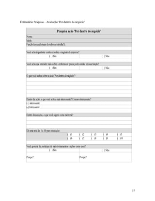57
Formulário Pesquisa – Avaliação 'Por dentro do negócio'
Pesquisa ação 'Por dentro do negócio'
Nome:
Idade:
Função (emqualetapa da reforma trabalha?):
Você acha importante conhecer sobre o negócio da empresa?
( ) Sim ( ) Não
Você acha que entender mais sobre a reforma de pneus pode auxiliar emsua função?
( ) Sim ( ) Não
O que você achousobre a ação 'Por dentro do negócio'?
Dentro da ação, o que você achoumais interessante? Emenos interessante?
(+) interessante:
(-) Interessante:
Dentro dessa ação, o que você sugere como melhoria?
Dê uma nota de 1 a 10 para essa ação:
( ) 1 ( ) 2 ( ) 3 ( )4 ( ) 5
( ) 6 ( ) 7 ( ) 8 ( )9 ( )10
Você gostaria de participar de mais treinamentos e ações como essa?
( ) Sim ( ) Não
Porque? Porque?
 
