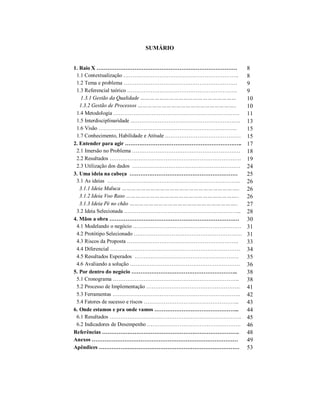 SUMÁRIO
1. Raio X …………………………………………………………………… 8
1.1 Contextualização ………………………………………………………. 8
1.2 Tema e problema ……………………………………………………… 9
1.3 Referencial teórico ……………………………………………………. 9
1.3.1 Gestão da Qualidade …………………………………………………… 10
1.3.2 Gestão de Processos …………………………………………………….. 10
1.4 Metodologia ……………………………………………………………. 11
1.5 Interdisciplinaridade ……………………………………………………. 13
1.6 Visão ………………………………………………………………….. 15
1.7 Conhecimento, Habilidade e Atitude …………………………………… 15
2. Entender para agir ……………………………………………………….. 17
2.1 Imersão no Problema …………………………………………………… 18
2.2 Resultados ………………………………………………………………. 19
2.3 Utilização dos dados …………………………………………………… 24
3. Uma ideia na cabeça …………………………………………………… 25
3.1 As ideias ……………………………………………………………….. 26
3.1.1 Ideia Maluca ……………………………………………………………….. 26
3.1.2 Ideia Voo Raso …………………………………………………………….. 26
3.1.3 Ideia Pé no chão ………………………………………………………….. 27
3.2 Ideia Selecionada ……………………………………………………….. 28
4. Mãos a obra ……………………………………………………………… 30
4.1 Modelando o negócio …………………………………………………… 31
4.2 Protótipo Selecionado …………………………………………………… 31
4.3 Riscos da Proposta …………………………………………………….. 33
4.4 Diferencial ……………………………………………………………… 34
4.5 Resultados Esperados …………………………………………………. 35
4.6 Avaliando a solução ……………………………………………………. 36
5. Por dentro do negócio ………………………………………………….. 38
5.1 Cronograma ……………………………………………………………. 38
5.2 Processo de Implementação ……………………………………………. 41
5.3 Ferramentas …………………………………………………………….. 42
5.4 Fatores de sucesso e riscos …………………………………………….. 43
6. Onde estamos e pra onde vamos ……………………………………….. 44
6.1 Resultados ………………………………………………………………. 45
6.2 Indicadores de Desempenho ……………………………………………. 46
Referências …………………………………………………………………. 48
Anexos ……………………………………………………………………… 49
Apêndices …………………………………………………………………… 53
 