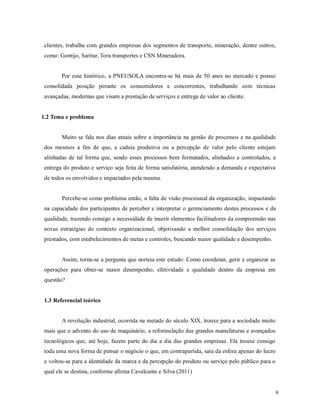 9
clientes, trabalha com grandes empresas dos segmentos de transporte, mineração, dentre outros,
como: Gontijo, Saritur, Tora transportes e CSN Mineradora.
Por esse histórico, a PNEUSOLA encontra-se há mais de 50 anos no mercado e possui
consolidada posição perante os consumidores e concorrentes, trabalhando com técnicas
avançadas, modernas que visam a prestação de serviços e entrega de valor ao cliente.
1.2 Tema e problema
Muito se fala nos dias atuais sobre a importância na gestão de processos e na qualidade
dos mesmos a fim de que, a cadeia produtiva ou a percepção de valor pelo cliente estejam
alinhadas de tal forma que, sendo esses processos bem formatados, alinhados e controlados, a
entrega do produto e serviço seja feita de forma satisfatória, atendendo a demanda e expectativa
de todos os envolvidos e impactados pela mesma.
Percebe-se como problema então, a falta de visão processual da organização, impactando
na capacidade dos participantes de perceber e interpretar o gerenciamento destes processos e da
qualidade, trazendo consigo a necessidade de inserir elementos facilitadores da compreensão nas
novas estratégias do contexto organizacional, objetivando a melhor consolidação dos serviços
prestados, com estabelecimentos de metas e controles, buscando maior qualidade e desempenho.
Assim, torna-se a pergunta que norteia este estudo: Como coordenar, gerir e organizar as
operações para obter-se maior desempenho, efetividade e qualidade dentro da empresa em
questão?
1.3 Referencial teórico
A revolução industrial, ocorrida na metade do século XIX, trouxe para a sociedade muito
mais que o advento do uso de maquinário, a reformulação das grandes manufaturas e avançados
tecnológicos que, até hoje, fazem parte do dia a dia das grandes empresas. Ela trouxe consigo
toda uma nova forma de pensar o negócio o que, em contrapartida, saiu da esfera apenas do lucro
e voltou-se para a identidade da marca e da percepção do produto ou serviço pelo público para o
qual ele se destina, conforme afirma Cavalcante e Silva (2011)
 