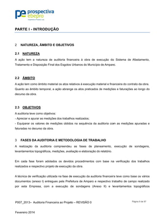 P007_201
Fevereiro 2
PARTE
NATU2
2.1 NAT
A ação te
Tratamento
2.2 ÂMB
A ação tem
Quanto ao
decurso da
2.3 OBJ
A auditoria
- Apreciar
- Equipara
faturadas n
FASE3
A realizaç
levantame
Em cada
realizados
A técnica d
documento
por esta
3– Auditor
2014
I - INTRO
UREZA, ÂM
TUREZA
em a natur
o e Disposi
BITO
m como âmb
o âmbito tem
a obra.
JETIVOS
a teve como
e apurar as
ar os valore
no decurso
ES DA AUD
ção da au
ntos topogr
fase foram
e respectiv
de verificaç
os (anexo I
Empresa,
ia Financeir
ODUÇÃO
MBITO E O
reza de au
ção Final d
bito materia
mporal, a a
o objetivos:
s medições
es de mediç
da obra.
DITORIA E
uditoria co
ráficos, med
m adotados
vo projeto d
ção utilizada
) entregues
com a e
ra ao Projet
O
OBJETIVO
uditoria fina
os Esgotos
al os atos re
ção abrang
dos trabalh
ções obtido
E METODO
mpreendeu
dições, aval
s os devido
e execução
a na fase de
s pela Pref
execução d
to – REVISÃ
OS
anceira à o
s Urbanos d
elativos à ex
ge os atos p
hos realizad
os na sequ
OLOGIA D
u as fases
liação e ela
os procedim
o da obra.
e execução
feitura de A
de sondag
ÃO 0
obra de ex
o Município
xecução ma
praticados d
dos;
ência da a
DE TRABA
s de plan
aboração do
mentos com
o da auditor
Amparo e re
gens (Anex
xecução do
o de Amparo
aterial e fina
de mediçõe
uditoria com
ALHO
neamento,
o relatório.
m base na
ria financeir
espectivo tr
xo II) e le
o Sistema
o.
anceira do c
es e faturaç
m as mediç
execução
a verificaçã
ra teve com
rabalho de
evantamen
Página 9 d
de Afastam
contrato da
ções ao lon
ções apura
de sonda
ão dos trab
mo base os
campo rea
tos topogr
de 97
mento,
obra.
ngo do
adas e
agens,
balhos
vários
alizado
ráficos
 