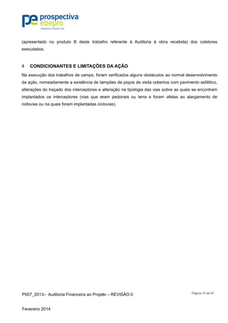 P007_201
Fevereiro 2
(apresenta
executado
COND4
Na execuç
da ação, n
alterações
implantado
rodovias o
3– Auditor
2014
ado no pro
s.
DICIONAN
ção dos trab
nomeadame
do traçado
os os interc
u na quais
ia Financeir
oduto B de
NTES E LIM
balhos de c
ente a exist
o dos interc
ceptores (v
foram impla
ra ao Projet
este trabal
MITAÇÕES
campo, fora
ência de ta
ceptores e a
vias que er
antadas cic
to – REVISÃ
ho referen
S DA AÇÃ
am verificad
ampões de
alteração n
ram pedon
lovias).
ÃO 0
te à Audit
ÃO
dos alguns o
poços de v
a tipologia
ais ou terr
oria à obr
obstáculos
isita coberto
das vias so
ra e foram
ra recebida
ao normal
tos com pav
obre as qua
afetas ao
Página 10
a) dos cole
desenvolvim
vimento asf
ais se enco
alargamen
de 97
etores
mento
fáltico,
ontram
nto de
 