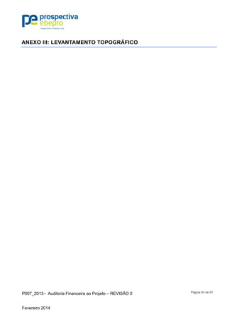 P007_2013– Auditoria Financeira ao Projeto – REVISÃO 0
Fevereiro 2014
Página 93 de 97
ANEXO III: LEVANTAMENTO TOPOGRÁFICO
Apresentado nos desenhos nº 02 a 07 do produto B
 