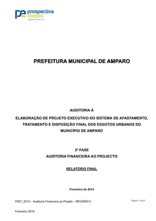 P007_201
Fevereiro 2
ELABO
TRA
3– Auditor
2014
PRE
ORAÇÃO
ATAMEN
ia Financeir
EFEITU
DE PRO
TO E DIS
AUDIT
ra ao Projet
URA M
A
OJETO EX
SPOSIÇÃ
MUNIC
TORIA FI
RE
F
to – REVISÃ
MUNIC
AUDITOR
XECUTIV
ÃO FINA
CÍPIO DE
3ª FAS
NANCEI
ELATÓRIO
Fevereiro d
ÃO 0
CIPAL
RIA À
VO DO S
AL DOS E
E AMPAR
SE
RA AO P
O FINAL
de 2014
DE AM
ISTEMA
ESGOTOS
RO
PROJECT
MPARO
DE AFA
S URBA
TO
Página 1 d
O
STAMEN
NOS DO
de 97
NTO,
 