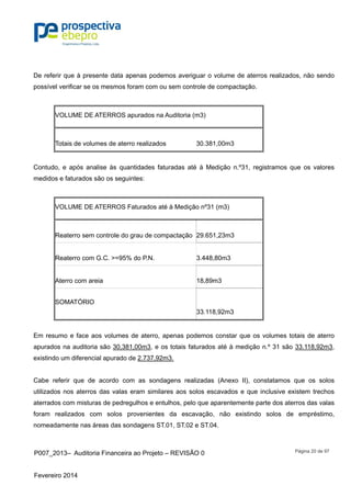 P007_2013– Auditoria Financeira ao Projeto – REVISÃO 0
Fevereiro 2014
Página 20 de 97
De referir que à presente data apenas podemos averiguar o volume de aterros realizados, não sendo
possível verificar se os mesmos foram com ou sem controle de compactação.
VOLUME DE ATERROS apurados na Auditoria (m3)
Totais de volumes de aterro realizados 30.381,00m3
Contudo, e após analise às quantidades faturadas até à Medição n.º31, registramos que os valores
medidos e faturados são os seguintes:
VOLUME DE ATERROS Faturados até à Medição nº31 (m3)
Reaterro sem controle do grau de compactação 29.651,23m3
Reaterro com G.C. >=95% do P.N. 3.448,80m3
Aterro com areia 18,89m3
SOMATÓRIO
33.118,92m3
Em resumo e face aos volumes de aterro, apenas podemos constar que os volumes totais de aterro
apurados na auditoria são 30,381,00m3, e os totais faturados até à medição n.º 31 são 33.118,92m3,
existindo um diferencial apurado de 2.737,92m3.
Cabe referir que de acordo com as sondagens realizadas (Anexo II), constatamos que os solos
utilizados nos aterros das valas eram similares aos solos escavados e que inclusive existem trechos
aterrados com misturas de pedregulhos e entulhos, pelo que aparentemente parte dos aterros das valas
foram realizados com solos provenientes da escavação, não existindo solos de empréstimo,
nomeadamente nas áreas das sondagens ST.01, ST.02 e ST.04.
 