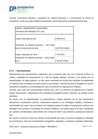 P007_2013– Auditoria Financeira ao Projeto – REVISÃO 0
Fevereiro 2014
Página 21 de 97
Contudo, encontra-se faturado o transporte de material escavado e o fornecimento de terras de
empréstimo, sendo que estes trabalhos representam valores financeiros consideravelmente altos.
CARGA, TRANSPORTE E DESCARGA
Faturados até à Medição nº31 (m3)
Carga e descarga de solo 2.350,46 m3
Transporte de material escavado – solo (bota-
fora) e fornecimento de terra 15.087,69 m3xKm
Carga e descarga de rocha 1.170,73m3
Transporte de material escavado – rocha (bota-
fora) 2.745,43 m3xKm
9.1.5 – Escoramentos
Relativamente aos escoramentos, registramos que à presente data não nos é possível verificar ou
validar a utilização de escoramentos ou o tipo de solução utilizada. Contudo, e de acordo com as
especificações, as valas poderiam, ou não, serem escoradas em função das condições de estabilidade
do material e das condições do terreno quanto a sua coesão, o período de seca ou estiagem em que se
realizarão os trabalhos e a profundidade da vala e as Normas de Segurança do Trabalho
Contudo, para valas com profundidades maiores que 1,50 m, as Normas de Segurança do Trabalho
exigem escoramento, independente das condições do parágrafo anterior, devendo, por cautela, serem
atendidas.
De acordo com as especificações, os escoramentos a utilizar poderiam ser do tipo escoramento
descontínuo, escoramento contínuo, escoramento especial ou por blindagem metálica, consoante a
profundidade das valas, mas no entanto nas medições apenas se refere a escoramento continuo com
blindagem que consiste na introdução de módulos metálicos, com largura igual à da vala, constituídos
por “gaiolas” pré-fabricadas, posicionadas com a lança de trator e que deslizam, puxadas por cabos de
aço.
Em resumo e tendo em conta que, devido à profundidade das valas, se tornava obrigatória a utilização
de escoramento. Face aos levantamentos topográficos realizados e respetivas medições elaboradas,
 