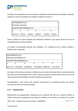 P007_2013– Auditoria Financeira ao Projeto – REVISÃO 0
Fevereiro 2014
Página 22 de 97
constatou-se as seguintes áreas de escoramento, estimadas necessárias face aos trabalhos realizados,
retirados do resumo das planilhas de medição constantes no Anexo IV.
ESCORAMENTO (m2)
Estimados na Auditoria
FAIXA DE PROFUNDIDADE (m)
3 4 5 6 7 8
3.976 m2 4.757m2 5.465m2 8.593m2 11.576m2 7.815m2
Cabe a enfatizar que estas medições são meramente indicativas e que apenas servem de termo de
comparação para os valores faturados.
Em análise às quantidades faturadas até à Medição n.º31, registramos que os valores medidos e
faturados são os seguintes:
ESCORAMENTO (m2)
Faturados até à Medição nº31
FAIXA DE PROFUNDIDADE (m)
3 4 5 6 7 8
422,41 m2 6.924,84m2 6.058,99m2 10.493,69m2 8.889,67m2 5.221,00m2
Em resumo e face aos escoramentos, constata-se que os valores estimados diferem consideravelmente
para valas com profundidades até os 3 metros, pelo que podemos eventualmente concluir que, para as
valas de menores profundidades, não foram utilizados escoramentos.
Na globalidade, e caso tenham sido utilizados escoramentos, os somatórios globais dos mesmos
encontram-se dentro dos valores apurados.
9.1.6 – Esgotamento
Relativamente aos esgotamentos, registramos que à presente data não nos é possível verificar ou
validar a execução de esgotamentos de águas de superfície ou submersas, na medida em que estes
 