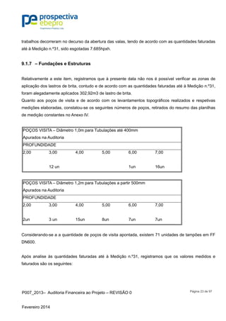P007_2013– Auditoria Financeira ao Projeto – REVISÃO 0
Fevereiro 2014
Página 23 de 97
trabalhos decorreram no decurso da abertura das valas, tendo de acordo com as quantidades faturadas
até à Medição n.º31, sido esgotadas 7.685hpxh.
9.1.7 – Fundações e Estruturas
Relativamente a este item, registramos que à presente data não nos é possível verificar as zonas de
aplicação dos lastros de brita, contudo e de acordo com as quantidades faturadas até à Medição n.º31,
foram alegadamente aplicados 302,92m3 de lastro de brita.
Quanto aos poços de visita e de acordo com os levantamentos topográficos realizados e respetivas
medições elaboradas, constatou-se os seguintes números de poços, retirados do resumo das planilhas
de medição constantes no Anexo IV.
POÇOS VISITA – Diâmetro 1,0m para Tubulações até 400mm
Apurados na Auditoria
PROFUNDIDADE
2,00 3,00 4,00 5,00 6,00 7,00
12 un 1un 16un
POÇOS VISITA – Diâmetro 1,2m para Tubulações a partir 500mm
Apurados na Auditoria
PROFUNDIDADE
2,00 3,00 4,00 5,00 6,00 7,00
2un 3 un 15un 8un 7un 7un
Considerando-se a a quantidade de poços de visita apontada, existem 71 unidades de tampões em FF
DN600.
Após analise às quantidades faturadas até à Medição n.º31, registramos que os valores medidos e
faturados são os seguintes:
 