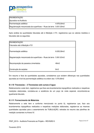 P007_2013– Auditoria Financeira ao Projeto – REVISÃO 0
Fevereiro 2014
Página 26 de 97
PAVIMENTAÇÃO
Apurados na Auditoria
Pavimentação asfáltica 4.976,00m2
Regularização mecanizada de superfícies – Ruas de terra 5.631,00m2
Após análise às quantidades faturadas até à Medição n.º31, registramos que os valores medidos e
faturados são os seguintes:
PAVIMENTAÇÃO
Faturados até à Medição nº31
Pavimentação asfáltica 6.055,58m2
Regularização mecanizada de superfícies – Ruas de terra 5.561,63m2
Recomposição de passeios cimentados 48m2
Construção de sarjetas 6m3
Em resumo e face às quantidades apuradas, constatamos que existem diferenças nas quantidades
apuradas ao nível da pavimentação asfáltica na ordem dos 1.079,58m2
9.1.10 Travessias – 3 Travessias sob cursos d´agua
Relativamente a este item, registramos que face aos levantamentos topográficos realizados e respetivas
medições elaboradas, constatou-se a existência de um poço de visita especial, encontrando-se
igualmente faturado.
9.1.11 Fornecimento de Materiais
Relativamente a este item e conforme mencionado no ponto 8), registramos que, face aos
levantamentos topográficos realizados e respetivas medições elaboradas, registam-se as mesmas
quantidades apuradas para o assentamento de TUBULAÇÃO, retirados do resumo das planilhas de
medição constantes no Anexo IV.
 