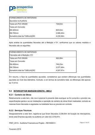 P007_2013– Auditoria Financeira ao Projeto – REVISÃO 0
Fevereiro 2014
Página 27 de 97
FORNECIMENTO DE MATERIAIS
Apurados na Auditoria
Tubos em PVC DN300 738,63m
Tubos em Concreto
DN 400mm 825,53m
DN 700mm 2.666,40m
Somatório total da TUBULAÇÃO 4.230,56m
Após analise às quantidades faturadas até à Medição n.º31, verificamos que os valores medidos e
faturados são os seguintes:
FORNECIMENTO DE MATERIAIS
Faturados até à Medição nº31
Tubos em PVC DN300 922,28m
Tubos em Concreto
DN 400mm 748,23m
DN 700mm 2.577,46m
Somatório total da TUBULAÇÃO 4.247,97m
Em resumo, e face às quantidades apuradas, constatamos que existem diferenças nas quantidades
apuradas ao nível dos diâmetros. Contudo, e em termos de somatório total, as diferenças são apenas
de 17,41ml.
9.2 INTERCEPTOR MARGEM DIREITA - IMD-2
9.2.1 Canteiro de Obras
Relativamente a este item, não nos é possível à presente data averiguar se foi cumprido o previsto nas
especificações gerais e se as instalações e operação de canteiro de obras foram realizadas; contudo as
mesmas foram faturadas e esgotadas na totalidade face ao previsto em contrato.
9.2.2 Serviços Técnicos
Designadamente a este item, registra-se que foram faturados 2.238,93m de locação de interceptores,
tendo esta Empresa apurado na auditoria um valor de 2.218,47m.
 