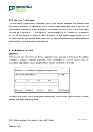P007_2013– Auditoria Financeira ao Projeto – REVISÃO 0
Fevereiro 2014
Página 28 de 97
9.2.3 Serviços Preliminares
Quanto aos serviços preliminares, informamos que não nos é possível, à presente data, averiguar parte
dos serviços realizados, na medida em que os mesmos foram mobilizados para a execução dos
interceptores e desmobilizados após a conclusão dos trabalhos, tendo de acordo com as quantidades
faturadas até à Medição n.º31, sido utilizados 114m de passadiços em chapa de aço e removidos
1.933m2 de terra vegetal; no entanto e quanto à remoção de terra vegetal registrados que, tendo o
trecho decorrido em zona de terra, podemos informar com base na largura das valas que eventualmente
existiram até 2.124m2 de remoção de terra vegetal.
9.2.4 Movimento de Terras
Escavação
Relativamente aos movimentos de terras, registramos que, face aos levantamentos topográficos
realizados e respetivas medições elaboradas, foram constatados os seguintes volumes totais de
escavações, adquiridos do resumo das planilhas de medição constantes no Anexo IV.
VOLUME DE ESCAVAÇÃO apurados na Auditoria (m3)
FAIXAS PROFUNDIDADE TOTAL
2 2-4 4-6 6-8
8.652m3 8.052m3 1.710m3 92m3 18.506,00m3
No entanto e de acordo com as quantidades faturadas até à Medição n.º31, registramos que os valores
medidos e faturados são os seguintes:
 