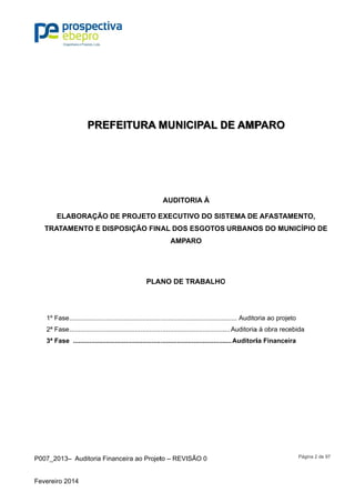 P007_201
Fevereiro 2
EL
TRATA
1º Fas
2ª Fas
3ª Fas
3– Auditor
2014
PR
LABORAÇ
AMENTO E
se...............
se...............
se .............
ia Financeir
REFEIT
ÇÃO DE PR
E DISPOS
.................
.................
..................
ra ao Projet
TURA M
ROJETO E
SIÇÃO FIN
PLA
..................
..................
..................
to – REVISÃ
MUNIC
AUDITOR
EXECUTIV
AL DOS E
AMPAR
ANO DE TR
..................
..................
..................
ÃO 0
CIPAL D
RIA À
VO DO SIS
ESGOTOS
RO
RABALHO
..................
..................
..................
DE AMP
STEMA DE
URBANO
O
....... Audito
... Auditoria
....Auditori
PARO
E AFASTAM
OS DO MU
oria ao proje
a à obra rec
ia Finance
Página 2 d
MENTO,
NICÍPIO D
eto
ebida
ira
de 97
DE
 