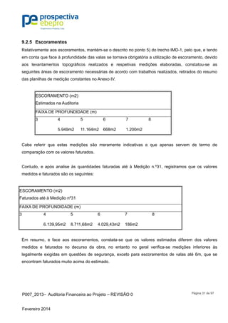 P007_2013– Auditoria Financeira ao Projeto – REVISÃO 0
Fevereiro 2014
Página 31 de 97
9.2.5 Escoramentos
Relativamente aos escoramentos, mantém-se o descrito no ponto 5) do trecho IMD-1, pelo que, e tendo
em conta que face à profundidade das valas se tornava obrigatória a utilização de escoramento, devido
aos levantamentos topográficos realizados e respetivas medições elaboradas, constatou-se as
seguintes áreas de escoramento necessárias de acordo com trabalhos realizados, retirados do resumo
das planilhas de medição constantes no Anexo IV.
ESCORAMENTO (m2)
Estimados na Auditoria
FAIXA DE PROFUNDIDADE (m)
3 4 5 6 7 8
5.949m2 11.164m2 668m2 1.200m2
Cabe referir que estas medições são meramente indicativas e que apenas servem de termo de
comparação com os valores faturados.
Contudo, e após analise às quantidades faturadas até à Medição n.º31, registramos que os valores
medidos e faturados são os seguintes:
ESCORAMENTO (m2)
Faturados até à Medição nº31
FAIXA DE PROFUNDIDADE (m)
3 4 5 6 7 8
6.139,95m2 8.711,68m2 4.029,43m2 186m2
Em resumo, e face aos escoramentos, constata-se que os valores estimados diferem dos valores
medidos e faturados no decurso da obra, no entanto no geral verifica-se medições inferiores às
legalmente exigidas em questões de segurança, exceto para escoramentos de valas até 6m, que se
encontram faturados muito acima do estimado.
 