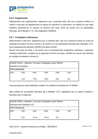P007_2013– Auditoria Financeira ao Projeto – REVISÃO 0
Fevereiro 2014
Página 32 de 97
9.2.6 Esgotamento
Relativamente aos esgotamentos, registramos que, à presente data, não nos é possível verificar ou
validar a execução de esgotamentos de águas de superfície ou submersas, na medida em que estes
trabalhos realizaram-se no decurso da abertura das valas, tendo de acordo com as quantidades
faturadas, até à Medição n.º31, sido esgotadas 4.659hpxh.
9.2.7 Fundações e Estruturas
Relativamente a este item, registramos que, à presente data, não nos é possível verificar as zonas de
aplicação dos lastros de brita; contudo e de acordo com as quantidades faturadas até à Medição n.º31,
foram alegadamente aplicados 355,69m3 de lastro de brita.
Quanto aos poços de visita, e de acordo com os levantamentos topográficos realizados e respetivas
medições elaboradas, constatou-se os seguintes números de poços, retirados do resumo das planilhas
de medição constantes no Anexo IV.
POÇOS VISITA – Diâmetro 1,2m para Tubulações a partir 500mm
Apurados na Auditoria
PROFUNDIDADE
2,00 3,00 4,00 5,00 6,00 7,00
1 un 17un 10un 5un 1un
Face aos poços de visita realizados, existem 34 unidades de tampões em FF DN600.
Após análise às quantidades faturadas até à Medição n.º31, registrados que os valores medidos e
faturados são os seguintes:
POÇOS VISITA – Diâmetro 1,2m para Tubulações a partir 500mm
Faturados até à Medição nº31
PROFUNDIDADE
2,00 3,00 4,00 5,00 6,00 7,00
2 un 14 un 16 un 1un
 