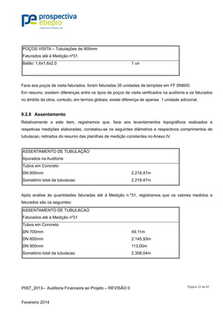 P007_2013– Auditoria Financeira ao Projeto – REVISÃO 0
Fevereiro 2014
Página 33 de 97
POÇOS VISITA – Tubulações de 900mm
Faturados até à Medição nº31
Balão: 1,6x1,6x2,0 1 un
Face aos poços de visita faturados, foram faturadas 35 unidades de tampões em FF DN600.
Em resumo, existem diferenças entre os tipos de poços de visita verificados na auditoria e os faturados
no âmbito da obra, contudo, em termos globais, existe diferença de apenas 1 unidade adicional.
9.2.8 Assentamento
Relativamente a este item, registramos que, face aos levantamentos topográficos realizados e
respetivas medições elaboradas, constatou-se os seguintes diâmetros e respectivos comprimentos de
tubulacao, retirados do resumo das planilhas de medição constantes no Anexo IV.
ASSENTAMENTO DE TUBULAÇÃO
Apurados na Auditoria
Tubos em Concreto
DN 800mm 2.218,47m
Somatório total da tubulacao 2.218,47m
Após análise às quantidades faturadas até à Medição n.º31, registramos que os valores medidos e
faturados são os seguintes:
ASSENTAMENTO DE TUBULACAO
Faturados até à Medição nº31
Tubos em Concreto
DN 700mm 49,11m
DN 800mm 2.145,93m
DN 900mm 113,00m
Somatório total da tubulacao 2.308,04m
 