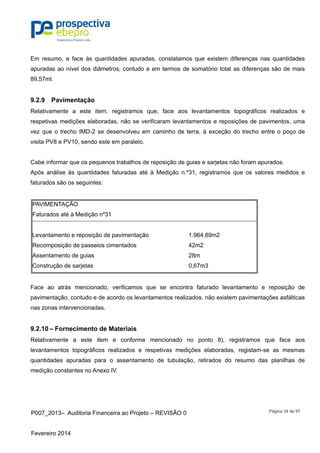 P007_2013– Auditoria Financeira ao Projeto – REVISÃO 0
Fevereiro 2014
Página 34 de 97
Em resumo, e face às quantidades apuradas, constatamos que existem diferenças nas quantidades
apuradas ao nível dos diâmetros; contudo e em termos de somatório total as diferenças são de mais
89,57ml.
9.2.9 Pavimentação
Relativamente a este item, registramos que, face aos levantamentos topográficos realizados e
respetivas medições elaboradas, não se verificaram levantamentos e reposições de pavimentos, uma
vez que o trecho IMD-2 se desenvolveu em caminho de terra, à exceção do trecho entre o poço de
visita PV8 e PV10, sendo este em paralelo.
Cabe informar que os pequenos trabalhos de reposição de guias e sarjetas não foram apurados.
Após análise às quantidades faturadas até à Medição n.º31, registramos que os valores medidos e
faturados são os seguintes:
PAVIMENTAÇÃO
Faturados até à Medição nº31
Levantamento e reposição de pavimentação 1.964,89m2
Recomposição de passeios cimentados 42m2
Assentamento de guias 28m
Construção de sarjetas 0,67m3
Face ao atrás mencionado, verificamos que se encontra faturado levantamento e reposição de
pavimentação, contudo e de acordo os levantamentos realizados, não existem pavimentações asfálticas
nas zonas intervencionadas.
9.2.10 – Fornecimento de Materiais
Relativamente a este item e conforme mencionado no ponto 8), registramos que face aos
levantamentos topográficos realizados e respetivas medições elaboradas, registam-se as mesmas
quantidades apuradas para o assentamento de tubulação, retirados do resumo das planilhas de
medição constantes no Anexo IV.
 