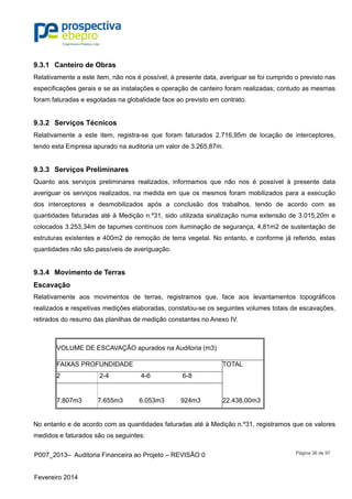 P007_2013– Auditoria Financeira ao Projeto – REVISÃO 0
Fevereiro 2014
Página 36 de 97
9.3.1 Canteiro de Obras
Relativamente a este item, não nos é possível, à presente data, averiguar se foi cumprido o previsto nas
especificações gerais e se as instalações e operação de canteiro foram realizadas; contudo as mesmas
foram faturadas e esgotadas na globalidade face ao previsto em contrato.
9.3.2 Serviços Técnicos
Relativamente a este item, registra-se que foram faturados 2.716,95m de locação de interceptores,
tendo esta Empresa apurado na auditoria um valor de 3.265,87m.
9.3.3 Serviços Preliminares
Quanto aos serviços preliminares realizados, informamos que não nos é possível à presente data
averiguar os serviços realizados, na medida em que os mesmos foram mobilizados para a execução
dos interceptores e desmobilizados após a conclusão dos trabalhos, tendo de acordo com as
quantidades faturadas até à Medição n.º31, sido utilizada sinalização numa extensão de 3.015,20m e
colocados 3.253,34m de tapumes contínuos com iluminação de segurança, 4,81m2 de sustentação de
estruturas existentes e 400m2 de remoção de terra vegetal. No entanto, e conforme já referido, estas
quantidades não são passíveis de averiguação.
9.3.4 Movimento de Terras
Escavação
Relativamente aos movimentos de terras, registramos que, face aos levantamentos topográficos
realizados e respetivas medições elaboradas, constatou-se os seguintes volumes totais de escavações,
retirados do resumo das planilhas de medição constantes no Anexo IV.
VOLUME DE ESCAVAÇÃO apurados na Auditoria (m3)
FAIXAS PROFUNDIDADE TOTAL
2 2-4 4-6 6-8
7.807m3 7.655m3 6.053m3 924m3 22.438,00m3
No entanto e de acordo com as quantidades faturadas até à Medição n.º31, registramos que os valores
medidos e faturados são os seguintes:
 