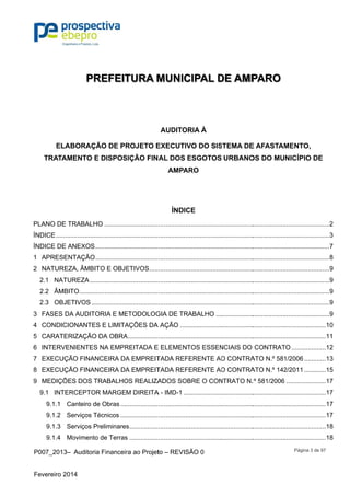 P007_201
Fevereiro 2
EL
TRATA
PLANO DE
ÍNDICE....
ÍNDICE DE
  APRES1
  NATUR2
2.1  NA
2.2  ÂM
2.3  OB
  FASES3
  CONDIC4
  CARAT5
  INTERV6
  EXECU7
  EXECU8
  MEDIÇÕ9
9.1  INT
9.1.1 
9.1.2 
9.1.3 
9.1.4 
3– Auditor
2014
PR
LABORAÇ
AMENTO E
E TRABALH
..................
E ANEXOS
SENTAÇÃO
REZA, ÂMBI
TUREZA...
MBITO.........
JETIVOS ..
DA AUDIT
CIONANTE
TERIZAÇÃO
VENIENTES
UÇÃO FINA
UÇÃO FINA
ÕES DOS T
TERCEPTO
Canteiro d
Serviços T
Serviços P
Moviment
ia Financeir
REFEIT
ÇÃO DE PR
E DISPOS
HO ............
.................
.................
.................
ITO E OBJE
.................
.................
.................
ORIA E ME
ES E LIMITA
O DA OBRA
S NA EMPR
NCEIRA DA
NCEIRA DA
TRABALHO
OR MARGE
de Obras ...
Técnicos ...
Preliminares
o de Terras
ra ao Projet
TURA M
ROJETO E
SIÇÃO FIN
..................
..................
..................
..................
ETIVOS.....
..................
..................
..................
ETODOLOG
AÇÕES DA
A.................
REITADA E
A EMPREIT
A EMPREIT
OS REALIZA
M DIREITA
..................
..................
s................
s ................
to – REVISÃ
MUNIC
AUDITOR
EXECUTIV
AL DOS E
AMPAR
ÍNDIC
..................
..................
..................
..................
..................
..................
..................
..................
GIA DE TRA
A AÇÃO ......
..................
E ELEMENT
TADA REFE
TADA REFE
ADOS SOB
A - IMD-1 ....
..................
..................
..................
..................
ÃO 0
CIPAL D
RIA À
VO DO SIS
ESGOTOS
RO
CE
..................
..................
..................
..................
..................
..................
..................
..................
ABALHO ...
..................
..................
TOS ESSEN
ERENTE AO
ERENTE AO
BRE O CON
..................
..................
..................
..................
..................
DE AMP
STEMA DE
URBANO
..................
..................
..................
..................
..................
..................
..................
..................
..................
..................
..................
NCIAIS DO
O CONTRA
O CONTRA
NTRATO N.
..................
..................
..................
..................
..................
PARO
E AFASTAM
OS DO MU
..................
..................
..................
..................
..................
..................
..................
..................
..................
..................
..................
CONTRAT
ATO N.º 581
ATO N.º 142
.º 581/2006
..................
..................
..................
..................
..................
Página 3 d
MENTO,
NICÍPIO D
..................
..................
..................
..................
..................
..................
..................
..................
..................
..................
..................
TO ..............
1/2006.......
2/2011.......
.................
..................
..................
..................
..................
..................
de 97
DE
........2 
........3 
........7 
........8 
........9 
........9 
........9 
........9 
........9 
......10 
......11 
......12 
......13 
......15 
......17 
......17 
......17 
......17 
......18 
......18 
 