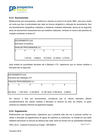 P007_2013– Auditoria Financeira ao Projeto – REVISÃO 0
Fevereiro 2014
Página 39 de 97
9.3.5 Escoramentos
Relativamente aos escoramentos, mantém-se o descrito no ponto 5) do trecho IMD1, pelo que e tendo
em conta que face à profundidade das valas se tornava obrigatória a utilização de escoramento, face
aos levantamentos topográficos realizados e respetivas medições elaboradas, apurou-se as seguintes
áreas de escoramento necessárias face aos trabalhos realizados, retirados do resumo das planilhas de
medição constantes no Anexo IV.
ESCORAMENTO (m2)
Estimados na Auditoria
FAIXA DE PROFUNDIDADE (m)
3 4 5 6 7 8
1.321m2 4.506m2 15.015m2 12.705m2 3.737m2
Após analise às quantidades faturadas até à Medição n.º31, registramos que os valores medidos e
faturados são os seguintes:
ESCORAMENTO (m2)
Faturados até à Medição nº31
FAIXA DE PROFUNDIDADE (m)
3 4 5 6 7 8
343,36m2 1.750,18m2 4.720,99m2 15.162,78m2 8.786,35m2 2.038m2
Em resumo, e face aos escoramentos, constata-se que os valores estimados diferem
consideravelmente dos valores medidos e faturados no decurso da obra. No entanto, no geral,
verificam-se medições inferiores às legalmente exigidas.
9.3.6 Esgotamento
Relativamente aos esgotamentos, registramos que à presente data não nos é possível verificar ou
validar a execução de esgotamentos de águas de superfície ou submersas, na medida em que estes
trabalhos decorreram no decurso da abertura das valas, tendo de acordo com as quantidades faturadas
 