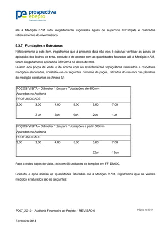 P007_2013– Auditoria Financeira ao Projeto – REVISÃO 0
Fevereiro 2014
Página 40 de 97
até à Medição n.º31 sido alegadamente esgotadas águas de superfície 8.612hpxh e realizados
rebaixamentos do nível freático.
9.3.7 Fundações e Estruturas
Relativamente a este item, registramos que à presente data não nos é possível verificar as zonas de
aplicação dos lastros de brita, contudo e de acordo com as quantidades faturadas até à Medição n.º31,
foram alegadamente aplicados 389,90m3 de lastro de brita.
Quanto aos poços de visita e de acordo com os levantamentos topográficos realizados e respetivas
medições elaboradas, constatou-se os seguintes números de poços, retirados do resumo das planilhas
de medição constantes no Anexo IV.
POÇOS VISITA – Diâmetro 1,0m para Tubulações até 400mm
Apurados na Auditoria
PROFUNDIDADE
2,00 3,00 4,00 5,00 6,00 7,00
2 un 3un 9un 2un 1un
POÇOS VISITA – Diâmetro 1,2m para Tubulações a partir 500mm
Apurados na Auditoria
PROFUNDIDADE
2,00 3,00 4,00 5,00 6,00 7,00
22un 19un
Face a estes poços de visita, existem 58 unidades de tampões em FF DN600.
Contudo e após analise às quantidades faturadas até à Medição n.º31, registramos que os valores
medidos e faturados são os seguintes:
 