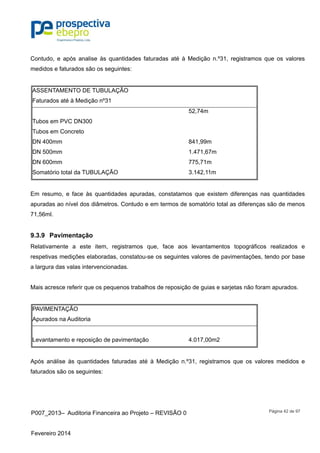 P007_2013– Auditoria Financeira ao Projeto – REVISÃO 0
Fevereiro 2014
Página 42 de 97
Contudo, e após analise às quantidades faturadas até à Medição n.º31, registramos que os valores
medidos e faturados são os seguintes:
ASSENTAMENTO DE TUBULAÇÃO
Faturados até à Medição nº31
52,74m
Tubos em PVC DN300
Tubos em Concreto
DN 400mm 841,99m
DN 500mm 1.471,67m
DN 600mm 775,71m
Somatório total da TUBULAÇÃO 3.142,11m
Em resumo, e face às quantidades apuradas, constatamos que existem diferenças nas quantidades
apuradas ao nível dos diâmetros. Contudo e em termos de somatório total as diferenças são de menos
71,56ml.
9.3.9 Pavimentação
Relativamente a este item, registramos que, face aos levantamentos topográficos realizados e
respetivas medições elaboradas, constatou-se os seguintes valores de pavimentações, tendo por base
a largura das valas intervencionadas.
Mais acresce referir que os pequenos trabalhos de reposição de guias e sarjetas não foram apurados.
PAVIMENTAÇÃO
Apurados na Auditoria
Levantamento e reposição de pavimentação 4.017,00m2
Após análise às quantidades faturadas até à Medição n.º31, registramos que os valores medidos e
faturados são os seguintes:
 