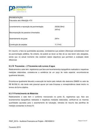P007_2013– Auditoria Financeira ao Projeto – REVISÃO 0
Fevereiro 2014
Página 43 de 97
PAVIMENTAÇÃO
Faturados até à Medição nº31
Levantamento e reposição de pavimentação 20536,39m2
247m2
Recomposição de passeios cimentados
Assentamento de guias 247m
Construção de sarjetas 11,11m3
Em resumo, e face às quantidades apuradas, constatamos que existem diferenças consideráveis nível
da pavimentação asfáltica. No entanto, tal poderá se dever ao fato de as vias terem sido alargadas,
sendo que no actual momento não existirem dados objectivos que permitam a avaliação deste
diferencial.
9.3.10 Travessias – 2 Travessias sob cursos d´agua
Relativamente a este item, registramos que face aos levantamentos topográficos realizados e respetivas
medições elaboradas, constatou-se a existência de um poço de visita especial, encontrando-se
igualmente faturado.
Encontra-se igualmente faturado a execução de trecho pelo método não destrutivo DN600 no valor de
R$ 96.556,14, não tendo sido possível apurar por esta Empresa a correspondência deste trecho no
terreno de forma objetiva.
9.3.11 Fornecimento de Materiais
Relativamente a este item e conforme mencionado no ponto 8), registramos que, face aos
levantamentos topográficos realizados e respetivas medições elaboradas, verificam-se as mesmas
quantidades apuradas para o assentamento de tubulação, retirados do resumo das planilhas de
medição constantes no Anexo IV.
 
