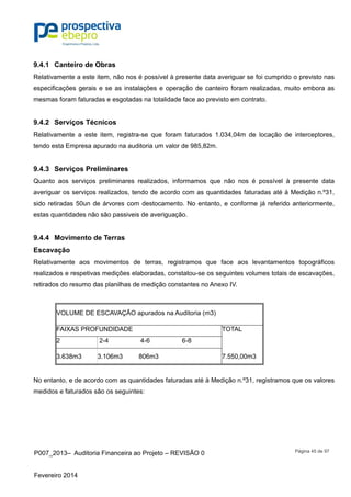 P007_2013– Auditoria Financeira ao Projeto – REVISÃO 0
Fevereiro 2014
Página 45 de 97
9.4.1 Canteiro de Obras
Relativamente a este item, não nos é possível à presente data averiguar se foi cumprido o previsto nas
especificações gerais e se as instalações e operação de canteiro foram realizadas, muito embora as
mesmas foram faturadas e esgotadas na totalidade face ao previsto em contrato.
9.4.2 Serviços Técnicos
Relativamente a este item, registra-se que foram faturados 1.034,04m de locação de interceptores,
tendo esta Empresa apurado na auditoria um valor de 985,82m.
9.4.3 Serviços Preliminares
Quanto aos serviços preliminares realizados, informamos que não nos é possível à presente data
averiguar os serviços realizados, tendo de acordo com as quantidades faturadas até à Medição n.º31,
sido retiradas 50un de árvores com destocamento. No entanto, e conforme já referido anteriormente,
estas quantidades não são passiveis de averiguação.
9.4.4 Movimento de Terras
Escavação
Relativamente aos movimentos de terras, registramos que face aos levantamentos topográficos
realizados e respetivas medições elaboradas, constatou-se os seguintes volumes totais de escavações,
retirados do resumo das planilhas de medição constantes no Anexo IV.
VOLUME DE ESCAVAÇÃO apurados na Auditoria (m3)
FAIXAS PROFUNDIDADE TOTAL
2 2-4 4-6 6-8
3.638m3 3.106m3 806m3 7.550,00m3
No entanto, e de acordo com as quantidades faturadas até à Medição n.º31, registramos que os valores
medidos e faturados são os seguintes:
 