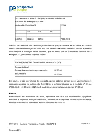 P007_2013– Auditoria Financeira ao Projeto – REVISÃO 0
Fevereiro 2014
Página 46 de 97
VOLUME DE ESCAVAÇÃO em qualquer terreno, exceto rocha
Faturados até à Medição nº31 (m3)
FAIXAS PROFUNDIDADE TOTAL
2 2-4 4-6 6-8
3.694m3 3.332m3 854m3 7.880,00m3
Contudo, para além dos itens de escavação em solos de qualquer natureza, exceto rochas, encontra-se
medido e faturado escavação em rocha dura com recurso a explosivo, não sendo possível à presente
data averiguar a realização destes trabalhos, que de acordo com as quantidades faturadas até à
Medição n.º31, perfazem os seguintes valores:
ESCAVAÇÃO GERAL Faturados até à Medição nº31 (m3)
Escavação Geral
Escavação em rocha dura com explosivo 141,05m3
SOMATÓRIO 141,05m3
Em resumo, e face aos volumes de escavação, apenas podemos constar que os volumes totais de
escavação apurados na auditoria são 7.550,00m3, e os totais faturados até à medição n.º 31 são
(7.880,00m3+ 141,05m3 ) = 8.021,05m3, existindo um diferencial apurado de mais 471,05m3.
Aterros
Relativamente aos movimentos de terras, registramos que face aos levantamentos topográficos
realizados e respetivas medições elaboradas, constatou-se os seguintes volumes totais de aterros,
retirados do resumo das planilhas de medição constantes no Anexo IV.
 