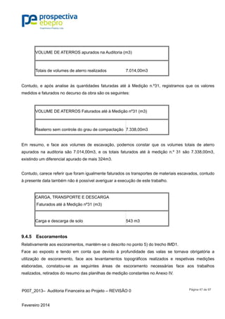 P007_2013– Auditoria Financeira ao Projeto – REVISÃO 0
Fevereiro 2014
Página 47 de 97
VOLUME DE ATERROS apurados na Auditoria (m3)
Totais de volumes de aterro realizados 7.014,00m3
Contudo, e após analise às quantidades faturadas até à Medição n.º31, registramos que os valores
medidos e faturados no decurso da obra são os seguintes:
VOLUME DE ATERROS Faturados até à Medição nº31 (m3)
Reaterro sem controle do grau de compactação 7.338,00m3
Em resumo, e face aos volumes de escavação, podemos constar que os volumes totais de aterro
apurados na auditoria são 7.014,00m3, e os totais faturados até à medição n.º 31 são 7.338,00m3,
existindo um diferencial apurado de mais 324m3.
Contudo, carece referir que foram igualmente faturados os transportes de materiais escavados, contudo
à presente data também não é possível averiguar a execução de este trabalho.
CARGA, TRANSPORTE E DESCARGA
Faturados até à Medição nº31 (m3)
Carga e descarga de solo 543 m3
9.4.5 Escoramentos
Relativamente aos escoramentos, mantém-se o descrito no ponto 5) do trecho IMD1.
Face ao exposto e tendo em conta que devido à profundidade das valas se tornava obrigatória a
utilização de escoramento, face aos levantamentos topográficos realizados e respetivas medições
elaboradas, constatou-se as seguintes áreas de escoramento necessárias face aos trabalhos
realizados, retirados do resumo das planilhas de medição constantes no Anexo IV.
 