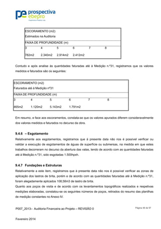 P007_2013– Auditoria Financeira ao Projeto – REVISÃO 0
Fevereiro 2014
Página 48 de 97
ESCORAMENTO (m2)
Estimados na Auditoria
FAIXA DE PROFUNDIDADE (m)
3 4 5 6 7 8
782m2 2.340m2 2.914m2 2.412m2
Contudo e após analise às quantidades faturadas até à Medição n.º31, registramos que os valores
medidos e faturados são os seguintes:
ESCORAMENTO (m2)
Faturados até à Medição nº31
FAIXA DE PROFUNDIDADE (m)
3 4 5 6 7 8
465m2 1.120m2 5.143m2 1.791m2
Em resumo, e face aos escoramentos, constata-se que os valores apurados diferem consideravelmente
dos valores medidos e faturados no decurso da obra.
9.4.6 – Esgotamento
Relativamente aos esgotamentos, registramos que à presente data não nos é possível verificar ou
validar a execução de esgotamentos de águas de superfície ou submersas, na medida em que estes
trabalhos decorreram no decurso da abertura das valas, tendo de acordo com as quantidades faturadas
até à Medição n.º31, sido esgotadas 1.500hpxh.
9.4.7 Fundações e Estruturas
Relativamente a este item, registramos que à presente data não nos é possível verificar as zonas de
aplicação dos lastros de brita, porém e de acordo com as quantidades faturadas até à Medição n.º31,
foram alegadamente aplicados 108,58m3 de lastro de brita.
Quanto aos poços de visita e de acordo com os levantamentos topográficos realizados e respetivas
medições elaboradas, constatou-se os seguintes números de poços, retirados do resumo das planilhas
de medição constantes no Anexo IV.
 