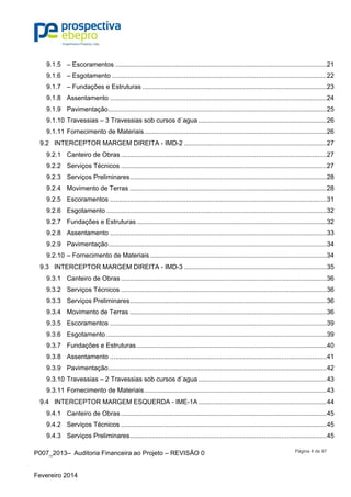 P007_2013– Auditoria Financeira ao Projeto – REVISÃO 0
Fevereiro 2014
Página 4 de 97
9.1.5  – Escoramentos .....................................................................................................................21 
9.1.6  – Esgotamento .......................................................................................................................22 
9.1.7  – Fundações e Estruturas ......................................................................................................23 
9.1.8  Assentamento ........................................................................................................................24 
9.1.9  Pavimentação.........................................................................................................................25 
9.1.10 Travessias – 3 Travessias sob cursos d´agua .......................................................................26 
9.1.11 Fornecimento de Materiais.....................................................................................................26 
9.2  INTERCEPTOR MARGEM DIREITA - IMD-2 ...............................................................................27 
9.2.1  Canteiro de Obras ..................................................................................................................27 
9.2.2  Serviços Técnicos ..................................................................................................................27 
9.2.3  Serviços Preliminares.............................................................................................................28 
9.2.4  Movimento de Terras .............................................................................................................28 
9.2.5  Escoramentos ........................................................................................................................31 
9.2.6  Esgotamento ..........................................................................................................................32 
9.2.7  Fundações e Estruturas .........................................................................................................32 
9.2.8  Assentamento ........................................................................................................................33 
9.2.9  Pavimentação.........................................................................................................................34 
9.2.10 – Fornecimento de Materiais..................................................................................................34 
9.3  INTERCEPTOR MARGEM DIREITA - IMD-3 ...............................................................................35 
9.3.1  Canteiro de Obras ..................................................................................................................36 
9.3.2  Serviços Técnicos ..................................................................................................................36 
9.3.3  Serviços Preliminares.............................................................................................................36 
9.3.4  Movimento de Terras .............................................................................................................36 
9.3.5  Escoramentos ........................................................................................................................39 
9.3.6  Esgotamento ..........................................................................................................................39 
9.3.7  Fundações e Estruturas .........................................................................................................40 
9.3.8  Assentamento ........................................................................................................................41 
9.3.9  Pavimentação.........................................................................................................................42 
9.3.10 Travessias – 2 Travessias sob cursos d´agua .......................................................................43 
9.3.11 Fornecimento de Materiais.....................................................................................................43 
9.4  INTERCEPTOR MARGEM ESQUERDA - IME-1A .......................................................................44 
9.4.1  Canteiro de Obras ..................................................................................................................45 
9.4.2  Serviços Técnicos ..................................................................................................................45 
9.4.3  Serviços Preliminares.............................................................................................................45 
 