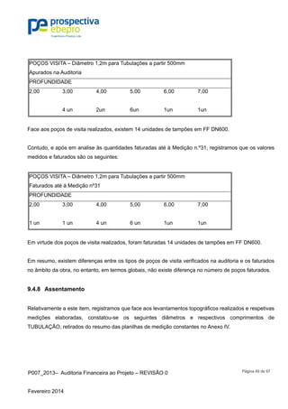 P007_2013– Auditoria Financeira ao Projeto – REVISÃO 0
Fevereiro 2014
Página 49 de 97
POÇOS VISITA – Diâmetro 1,2m para Tubulações a partir 500mm
Apurados na Auditoria
PROFUNDIDADE
2,00 3,00 4,00 5,00 6,00 7,00
4 un 2un 6un 1un 1un
Face aos poços de visita realizados, existem 14 unidades de tampões em FF DN600.
Contudo, e após em analise às quantidades faturadas até à Medição n.º31, registramos que os valores
medidos e faturados são os seguintes:
POÇOS VISITA – Diâmetro 1,2m para Tubulações a partir 500mm
Faturados até à Medição nº31
PROFUNDIDADE
2,00 3,00 4,00 5,00 6,00 7,00
1 un 1 un 4 un 6 un 1un 1un
Em virtude dos poços de visita realizados, foram faturadas 14 unidades de tampões em FF DN600.
Em resumo, existem diferenças entre os tipos de poços de visita verificados na auditoria e os faturados
no âmbito da obra, no entanto, em termos globais, não existe diferença no número de poços faturados.
9.4.8 Assentamento
Relativamente a este item, registramos que face aos levantamentos topográficos realizados e respetivas
medições elaboradas, constatou-se os seguintes diâmetros e respectivos comprimentos de
TUBULAÇÃO, retirados do resumo das planilhas de medição constantes no Anexo IV.
 