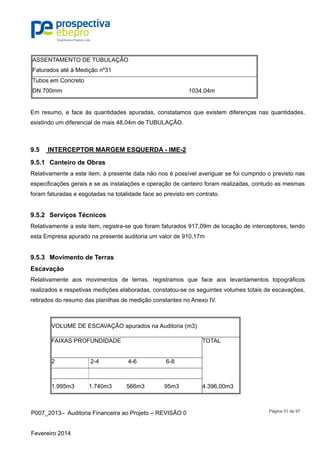 P007_2013– Auditoria Financeira ao Projeto – REVISÃO 0
Fevereiro 2014
Página 51 de 97
ASSENTAMENTO DE TUBULAÇÃO
Faturados até à Medição nº31
Tubos em Concreto
DN 700mm 1034,04m
Em resumo, e face às quantidades apuradas, constatamos que existem diferenças nas quantidades,
existindo um diferencial de mais 48,04m de TUBULAÇÃO.
9.5 INTERCEPTOR MARGEM ESQUERDA - IME-2
9.5.1 Canteiro de Obras
Relativamente a este item, à presente data não nos é possível averiguar se foi cumprido o previsto nas
especificações gerais e se as instalações e operação de canteiro foram realizadas, contudo as mesmas
foram faturadas e esgotadas na totalidade face ao previsto em contrato.
9.5.2 Serviços Técnicos
Relativamente a este item, registra-se que foram faturados 917,09m de locação de interceptores, tendo
esta Empresa apurado na presente auditoria um valor de 910,17m
9.5.3 Movimento de Terras
Escavação
Relativamente aos movimentos de terras, registramos que face aos levantamentos topográficos
realizados e respetivas medições elaboradas, constatou-se os seguintes volumes totais de escavações,
retirados do resumo das planilhas de medição constantes no Anexo IV.
VOLUME DE ESCAVAÇÃO apurados na Auditoria (m3)
FAIXAS PROFUNDIDADE TOTAL
2 2-4 4-6 6-8
1.995m3 1.740m3 566m3 95m3 4.396,00m3
 