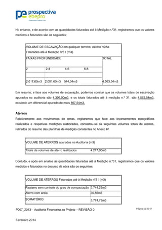 P007_2013– Auditoria Financeira ao Projeto – REVISÃO 0
Fevereiro 2014
Página 52 de 97
No entanto, e de acordo com as quantidades faturadas até à Medição n.º31, registramos que os valores
medidos e faturados são os seguintes:
VOLUME DE ESCAVAÇÃO em qualquer terreno, exceto rocha
Faturados até à Medição nº31 (m3)
FAIXAS PROFUNDIDADE TOTAL
2 2-4 4-6 6-8
2.017,60m3 2.001,60m3 544,34m3 4.563,54m3
Em resumo, e face aos volumes de escavação, podemos constar que os volumes totais de escavação
apurados na auditoria são 4.396,00m3, e os totais faturados até à medição n.º 31, são 4.563,54m3,
existindo um diferencial apurado de mais 167,54m3.
Aterros
Relativamente aos movimentos de terras, registramos que face aos levantamentos topográficos
realizados e respetivas medições elaboradas, constatou-se os seguintes volumes totais de aterros,
retirados do resumo das planilhas de medição constantes no Anexo IV.
VOLUME DE ATERROS apurados na Auditoria (m3)
Totais de volumes de aterro realizados 4.217,00m3
Contudo, e após em analise às quantidades faturadas até à Medição n.º31, registramos que os valores
medidos e faturados no decurso da obra são os seguintes:
VOLUME DE ATERROS Faturados até à Medição nº31 (m3)
Reaterro sem controle do grau de compactação 3.744,23m3
Aterro com areia 30,56m3
SOMATÓRIO 3.774,79m3
 