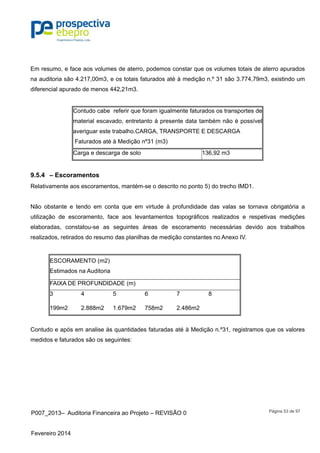 P007_2013– Auditoria Financeira ao Projeto – REVISÃO 0
Fevereiro 2014
Página 53 de 97
Em resumo, e face aos volumes de aterro, podemos constar que os volumes totais de aterro apurados
na auditoria são 4.217,00m3, e os totais faturados até à medição n.º 31 são 3.774,79m3, existindo um
diferencial apurado de menos 442,21m3.
Contudo cabe referir que foram igualmente faturados os transportes de
material escavado, entretanto á presente data também não é possível
averiguar este trabalho.CARGA, TRANSPORTE E DESCARGA
Faturados até à Medição nº31 (m3)
Carga e descarga de solo 136,92 m3
9.5.4 – Escoramentos
Relativamente aos escoramentos, mantém-se o descrito no ponto 5) do trecho IMD1.
Não obstante e tendo em conta que em virtude à profundidade das valas se tornava obrigatória a
utilização de escoramento, face aos levantamentos topográficos realizados e respetivas medições
elaboradas, constatou-se as seguintes áreas de escoramento necessárias devido aos trabalhos
realizados, retirados do resumo das planilhas de medição constantes no Anexo IV.
ESCORAMENTO (m2)
Estimados na Auditoria
FAIXA DE PROFUNDIDADE (m)
3 4 5 6 7 8
199m2 2.888m2 1.679m2 758m2 2.486m2
Contudo e após em analise às quantidades faturadas até à Medição n.º31, registramos que os valores
medidos e faturados são os seguintes:
 