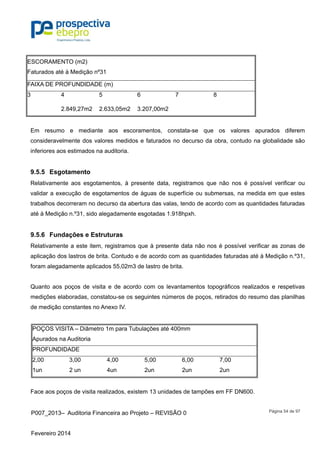 P007_2013– Auditoria Financeira ao Projeto – REVISÃO 0
Fevereiro 2014
Página 54 de 97
ESCORAMENTO (m2)
Faturados até à Medição nº31
FAIXA DE PROFUNDIDADE (m)
3 4 5 6 7 8
2.849,27m2 2.633,05m2 3.207,00m2
Em resumo e mediante aos escoramentos, constata-se que os valores apurados diferem
consideravelmente dos valores medidos e faturados no decurso da obra, contudo na globalidade são
inferiores aos estimados na auditoria.
9.5.5 Esgotamento
Relativamente aos esgotamentos, à presente data, registramos que não nos é possível verificar ou
validar a execução de esgotamentos de águas de superfície ou submersas, na medida em que estes
trabalhos decorreram no decurso da abertura das valas, tendo de acordo com as quantidades faturadas
até à Medição n.º31, sido alegadamente esgotadas 1.918hpxh.
9.5.6 Fundações e Estruturas
Relativamente a este item, registramos que à presente data não nos é possível verificar as zonas de
aplicação dos lastros de brita. Contudo e de acordo com as quantidades faturadas até à Medição n.º31,
foram alegadamente aplicados 55,02m3 de lastro de brita.
Quanto aos poços de visita e de acordo com os levantamentos topográficos realizados e respetivas
medições elaboradas, constatou-se os seguintes números de poços, retirados do resumo das planilhas
de medição constantes no Anexo IV.
POÇOS VISITA – Diâmetro 1m para Tubulações até 400mm
Apurados na Auditoria
PROFUNDIDADE
2,00 3,00 4,00 5,00 6,00 7,00
1un 2 un 4un 2un 2un 2un
Face aos poços de visita realizados, existem 13 unidades de tampões em FF DN600.
 