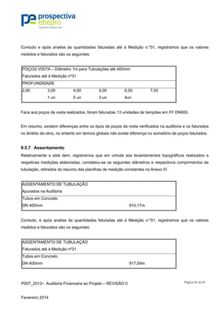 P007_2013– Auditoria Financeira ao Projeto – REVISÃO 0
Fevereiro 2014
Página 55 de 97
Contudo e após analise às quantidades faturadas até à Medição n.º31, registramos que os valores
medidos e faturados são os seguintes:
POÇOS VISITA – Diâmetro 1m para Tubulações até 400mm
Faturados até à Medição nº31
PROFUNDIDADE
2,00 3,00 4,00 5,00 6,00 7,00
1 un 5 un 3 un 4un
Face aos poços de visita realizados, foram faturadas 13 unidades de tampões em FF DN600.
Em resumo, existem diferenças entre os tipos de poços de visita verificados na auditoria e os faturados
no âmbito da obra, no entanto em termos globais não existe diferença no somatório de poços faturados.
9.5.7 Assentamento
Relativamente a este item, registramos que em virtude aos levantamentos topográficos realizados e
respetivas medições elaboradas, constatou-se os seguintes diâmetros e respectivos comprimentos de
tubulação, retirados do resumo das planilhas de medição constantes no Anexo IV.
ASSENTAMENTO DE TUBULAÇÃO
Apurados na Auditoria
Tubos em Concreto
DN 400mm 910,17m
Contudo, e após analise às quantidades faturadas até à Medição n.º31, registramos que os valores
medidos e faturados são os seguintes:
ASSENTAMENTO DE TUBULAÇÃO
Faturados até à Medição nº31
Tubos em Concreto
DN 400mm 917,09m
 