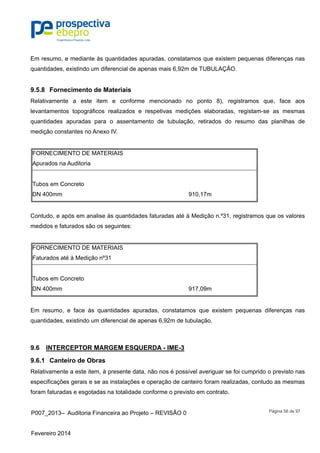 P007_2013– Auditoria Financeira ao Projeto – REVISÃO 0
Fevereiro 2014
Página 56 de 97
Em resumo, e mediante às quantidades apuradas, constatamos que existem pequenas diferenças nas
quantidades, existindo um diferencial de apenas mais 6,92m de TUBULAÇÃO.
9.5.8 Fornecimento de Materiais
Relativamente a este item e conforme mencionado no ponto 8), registramos que, face aos
levantamentos topográficos realizados e respetivas medições elaboradas, registam-se as mesmas
quantidades apuradas para o assentamento de tubulação, retirados do resumo das planilhas de
medição constantes no Anexo IV.
FORNECIMENTO DE MATERIAIS
Apurados na Auditoria
Tubos em Concreto
DN 400mm 910,17m
Contudo, e após em analise às quantidades faturadas até à Medição n.º31, registramos que os valores
medidos e faturados são os seguintes:
FORNECIMENTO DE MATERIAIS
Faturados até à Medição nº31
Tubos em Concreto
DN 400mm 917,09m
Em resumo, e face às quantidades apuradas, constatamos que existem pequenas diferenças nas
quantidades, existindo um diferencial de apenas 6,92m de tubulação.
9.6 INTERCEPTOR MARGEM ESQUERDA - IME-3
9.6.1 Canteiro de Obras
Relativamente a este item, à presente data, não nos é possível averiguar se foi cumprido o previsto nas
especificações gerais e se as instalações e operação de canteiro foram realizadas, contudo as mesmas
foram faturadas e esgotadas na totalidade conforme o previsto em contrato.
 