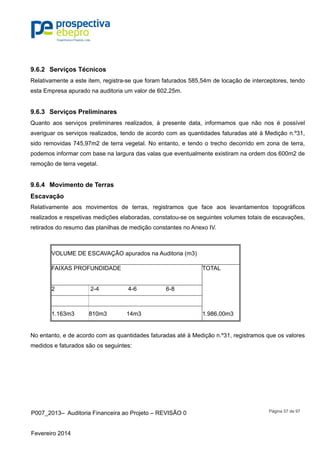 P007_2013– Auditoria Financeira ao Projeto – REVISÃO 0
Fevereiro 2014
Página 57 de 97
9.6.2 Serviços Técnicos
Relativamente a este item, registra-se que foram faturados 585,54m de locação de interceptores, tendo
esta Empresa apurado na auditoria um valor de 602,25m.
9.6.3 Serviços Preliminares
Quanto aos serviços preliminares realizados, à presente data, informamos que não nos é possível
averiguar os serviços realizados, tendo de acordo com as quantidades faturadas até à Medição n.º31,
sido removidas 745,97m2 de terra vegetal. No entanto, e tendo o trecho decorrido em zona de terra,
podemos informar com base na largura das valas que eventualmente existiram na ordem dos 600m2 de
remoção de terra vegetal.
9.6.4 Movimento de Terras
Escavação
Relativamente aos movimentos de terras, registramos que face aos levantamentos topográficos
realizados e respetivas medições elaboradas, constatou-se os seguintes volumes totais de escavações,
retirados do resumo das planilhas de medição constantes no Anexo IV.
VOLUME DE ESCAVAÇÃO apurados na Auditoria (m3)
FAIXAS PROFUNDIDADE TOTAL
2 2-4 4-6 6-8
1.163m3 810m3 14m3 1.986,00m3
No entanto, e de acordo com as quantidades faturadas até à Medição n.º31, registramos que os valores
medidos e faturados são os seguintes:
 