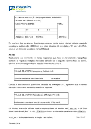 P007_2013– Auditoria Financeira ao Projeto – REVISÃO 0
Fevereiro 2014
Página 58 de 97
VOLUME DE ESCAVAÇÃO em qualquer terreno, exceto rocha
Faturados até à Medição nº31 (m3)
FAIXAS PROFUNDIDADE TOTAL
2 2-4 4-6 6-8
1.133,29m3 597,71m3 113,17m3 1.844,17m3
Em resumo, e face aos volumes de escavação, podemos constar que os volumes totais de escavação
apurados na auditoria são 1.986,00m3, e os totais faturados até à medição n.º 31 são 1.844,17m3,
existindo um diferencial apurado de menos 141,83m3.
Aterros
Relativamente aos movimentos de terras, registramos que, face aos levantamentos topográficos
realizados e respetivas medições elaboradas, constatou-se os seguintes volumes totais de aterros,
retirados do resumo das planilhas de medição constantes no Anexo IV.
VOLUME DE ATERROS apurados na Auditoria (m3)
Totais de volumes de aterro realizados 1.938,00m3
Contudo, e após analise às quantidades faturadas até à Medição n.º31, registramos que os valores
medidos e faturados no decurso da obra são os seguintes:
VOLUME DE ATERROS Faturados até à Medição nº31 (m3)
Reaterro sem controle do grau de compactação 1.764,59m3
Em resumo, e face aos volumes totais de aterro apurados na auditoria são 1.938,00m3, e os totais
faturados até à medição n.º 31, são 1.764,59m3, existindo um diferencial apurado de menos 173,41m3.
 
