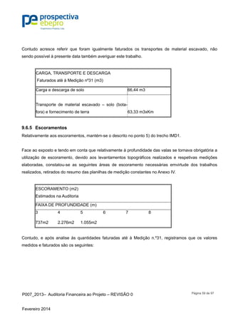 P007_2013– Auditoria Financeira ao Projeto – REVISÃO 0
Fevereiro 2014
Página 59 de 97
Contudo acresce referir que foram igualmente faturados os transportes de material escavado, não
sendo possível à presente data também averiguar este trabalho.
CARGA, TRANSPORTE E DESCARGA
Faturados até à Medição nº31 (m3)
Carga e descarga de solo 66,44 m3
Transporte de material escavado – solo (bota-
fora) e fornecimento de terra 63,33 m3xKm
9.6.5 Escoramentos
Relativamente aos escoramentos, mantém-se o descrito no ponto 5) do trecho IMD1.
Face ao exposto e tendo em conta que relativamente à profundidade das valas se tornava obrigatória a
utilização de escoramento, devido aos levantamentos topográficos realizados e respetivas medições
elaboradas, constatou-se as seguintes áreas de escoramento necessárias emvirtude dos trabalhos
realizados, retirados do resumo das planilhas de medição constantes no Anexo IV.
ESCORAMENTO (m2)
Estimados na Auditoria
FAIXA DE PROFUNDIDADE (m)
3 4 5 6 7 8
737m2 2.276m2 1.055m2
Contudo, e após analise às quantidades faturadas até à Medição n.º31, registramos que os valores
medidos e faturados são os seguintes:
 