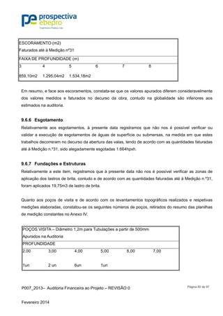 P007_2013– Auditoria Financeira ao Projeto – REVISÃO 0
Fevereiro 2014
Página 60 de 97
ESCORAMENTO (m2)
Faturados até à Medição nº31
FAIXA DE PROFUNDIDADE (m)
3 4 5 6 7 8
859,10m2 1.295,04m2 1.534,18m2
Em resumo, e face aos escoramentos, constata-se que os valores apurados diferem consideravelmente
dos valores medidos e faturados no decurso da obra, contudo na globalidade são inferiores aos
estimados na auditoria.
9.6.6 Esgotamento
Relativamente aos esgotamentos, à presente data registramos que não nos é possível verificar ou
validar a execução de esgotamentos de águas de superfície ou submersas, na medida em que estes
trabalhos decorreram no decurso da abertura das valas, tendo de acordo com as quantidades faturadas
até à Medição n.º31, sido alegadamente esgotadas 1.664hpxh.
9.6.7 Fundações e Estruturas
Relativamente a este item, registramos que à presente data não nos é possível verificar as zonas de
aplicação dos lastros de brita, contudo e de acordo com as quantidades faturadas até à Medição n.º31,
foram aplicados 19,75m3 de lastro de brita.
Quanto aos poços de visita e de acordo com os levantamentos topográficos realizados e respetivas
medições elaboradas, constatou-se os seguintes números de poços, retirados do resumo das planilhas
de medição constantes no Anexo IV.
POÇOS VISITA – Diâmetro 1,2m para Tubulações a partir de 500mm
Apurados na Auditoria
PROFUNDIDADE
2,00 3,00 4,00 5,00 6,00 7,00
1un 2 un 6un 1un
 