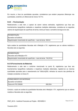 P007_2013– Auditoria Financeira ao Projeto – REVISÃO 0
Fevereiro 2014
Página 62 de 97
Em resumo, e face às quantidades apuradas, constatamos que existem pequenas diferenças nas
quantidades, existindo um diferencial de menos 16,71m.
9.6.9 – Pavimentação
Relativamente a este item, e apesar de serem valores estimados, registramos que face aos
levantamentos topográficos realizados e respetivas medições elaboradas, constatou-se os seguintes
valores de regularização de superfícies de terras, tendo por base o somatório da largura da vala.
PAVIMENTAÇÃO
Apurados na Auditoria
Regularização mecanizada de superfícies – ruas de terras 602m2
Após analise às quantidades faturadas até à Medição n.º31, registramos que os valores medidos e
faturados são os seguintes:
PAVIMENTAÇÃO
Faturados até à Medição nº31
Regularização mecanizada de superfícies – ruas de terras 745,97m2
9.6.10 Fornecimento de Materiais
Relativamente a este item e conforme mencionado no ponto 8), registramos que face aos
levantamentos topográficos realizados e respetivas medições elaboradas, registam-se as mesmas
quantidades apuradas para o assentamento de TUBULAÇÃO, retirados do resumo das planilhas de
medição constantes no Anexo IV.
FORNECIMENTO DE MATERIAIS
Apurados na Auditoria
Tubos em PVC DN300 602,25m
Contudo, e após em analise às quantidades faturadas até à Medição n.º31, registramos que os valores
medidos e faturados são os seguintes:
 