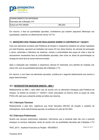 P007_201
Fevereiro 2
FORNEC
Faturados
Tubos em
Em resum
quantidade
MEDI10
Face aos e
por esta E
e aterro, e
escoramen
recarga de
Após a re
anexo VII)
Em resum
seguir des
10.1 INTE
Relativame
Amparo, n
PV54 e 65
10.1.1 Ser
Relativame
interceptor
10.1.2 Ser
Quanto ao
averiguar o
3– Auditor
2014
IMENTO DE
s até à Med
m PVC DN30
mo, e face
es, existindo
IÇÕES DO
elementos
mpresa, ap
extensões e
nto necessá
e solos face
alização da
, com as qu
o, e com b
criminados
ERCEPTO
ente ao IM
no âmbito d
5, pelo que a
rviços Téc
ente a est
res, tendo e
rviços Pre
os serviços
os serviços
ia Financeir
E MATERIA
ição nº31
00
às quantid
o um difere
OS TRABA
enviados p
puraram-se
e diâmetros
árias face à
e às zonas i
as mediçõe
uantidades f
ase nos ele
:
OR MARGE
D-1, cabe
do contrato
a presente a
cnicos
te item, re
esta Empres
eliminares
s preliminar
s realizados
ra ao Projet
AIS
dades apur
ncial de me
ALHOS RE
pela Prefeitu
medições (
s de coleto
às profundi
ntervencion
es e respec
faturadas a
ementos ap
EM DIREIT
referir que
n.º 142/20
analise se r
gistra-se q
sa apurado
s
res realizad
s, tendo de
to – REVISÃ
radas, cons
enos 16,71m
EALIZADO
ura de Amp
(ver anexo
ores, númer
idades apu
nadas.
ctivos cálcu
até à Mediçã
purados, co
TA - IMD-1
de acordo
011, foram
refere aos m
que foram
na auditori
dos, inform
acordo co
ÃO 0
585,2
statamos q
m.
OS SOBRE
paro e resp
VI) nos vár
ro e profun
radas, bem
ulos foi ela
ão n.º13.
ontatou-se o
com os el
executados
mesmos.
faturados
a um valor
amos que
m as quan
25m
ue existem
E O CONTR
ectivos trab
rios trechos
didade dos
m como as
borada um
o seguinte r
ementos en
s os trecho
480,03m d
de 521,85m
à presente
tidades fatu
m pequenas
RATO N.º
balhos de c
s, de volum
s poços de
áreas de p
a planilha
relativamen
ntregues pe
os entre os
de locação
m.
e data não
uradas até
Página 63
s diferença
142/2011
campo reali
es de esca
visita e ár
pavimentaç
de medição
nte aos trec
ela Prefeitu
s poços de
o e cadast
o nos é po
à Medição
de 97
s nas
zados
vação
rea de
ção ou
o (ver
chos a
ura de
visita
tro de
ossível
n.º13
 