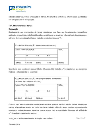 P007_2013– Auditoria Financeira ao Projeto – REVISÃO 0
Fevereiro 2014
Página 64 de 97
sido colocados 433,07m de sinalização de trânsito. No entanto e conforme já referido estas quantidades
não são passiveis de averiguação.
10.1.3 Movimento de Terras
Escavação
Relativamente aos movimentos de terras, registramos que face aos levantamentos topográficos
realizados e respetivas medições elaboradas, constatou-se os seguintes volumes totais de escavações,
retirados do resumo das planilhas de medição constantes no Anexo VI.
VOLUME DE ESCAVAÇÃO apurados na Auditoria (m3)
FAIXAS PROFUNDIDADE TOTAL
2 2-4 4-6 6-8
1.044m3 1.015m3 398m3 11m3 2.469m3
No entanto, e de acordo com as quantidades faturadas até à Medição n.º13, registramos que os valores
medidos e faturados são os seguintes:
VOLUME DE ESCAVAÇÃO em qualquer terreno, exceto rocha
Faturados até à Medição nº13 (m3)
FAIXAS PROFUNDIDADE TOTAL
2 2-4 4-6 6-8
639,51m3 60,28m3 54,52m3 754,31m3
Contudo, para além dos itens de escavação em solos de qualquer natureza, exceto rochas, encontra-se
medido e faturado escavação em rocha branda ou moledo, a frio não sendo possível à presente data
averiguar a realização destes trabalhos, que de acordo com as quantidades faturadas até à Medição
n.º13, perfazem os seguintes valores:
 