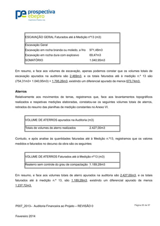 P007_2013– Auditoria Financeira ao Projeto – REVISÃO 0
Fevereiro 2014
Página 65 de 97
ESCAVAÇÃO GERAL Faturados até à Medição nº13 (m3)
Escavação Geral
Escavação em rocha branda ou moledo, a frio 971,48m3
Escavação em rocha dura com explosivo 69,47m3
SOMATÓRIO 1.040,95m3
Em resumo, e face aos volumes de escavação, apenas podemos constar que os volumes totais de
escavação apurados na auditoria são 2.469m3, e os totais faturados até à medição n.º 13 são
(754,31m3+ 1.040,95m3) = 1.795,26m3, existindo um diferencial apurado de menos 673,74m3.
Aterros
Relativamente aos movimentos de terras, registramos que, face aos levantamentos topográficos
realizados e respetivas medições elaboradas, constatou-se os seguintes volumes totais de aterros,
retirados do resumo das planilhas de medição constantes no Anexo VI.
VOLUME DE ATERROS apurados na Auditoria (m3)
Totais de volumes de aterro realizados 2.427,00m3
Contudo, e após analise às quantidades faturadas até à Medição n.º13, registramos que os valores
medidos e faturados no decurso da obra são os seguintes:
VOLUME DE ATERROS Faturados até à Medição nº13 (m3)
Reaterro sem controle do grau de compactação 1.189,28m3
Em resumo, e face aos volumes totais de aterro apurados na auditoria são 2.427,00m3, e os totais
faturados até à medição n.º 13, são 1.189,28m3, existindo um diferencial apurado de menos
1.237,72m3.
 