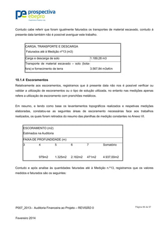 P007_2013– Auditoria Financeira ao Projeto – REVISÃO 0
Fevereiro 2014
Página 66 de 97
Contudo cabe referir que foram igualmente faturados os transportes de material escavado, contudo á
presente data também não é possível averiguar este trabalho.
CARGA, TRANSPORTE E DESCARGA
Faturados até à Medição nº13 (m3)
Carga e descarga de solo 1.189,28 m3
Transporte de material escavado – solo (bota-
fora) e fornecimento de terra 3.567,84 m3xKm
10.1.4 Escoramentos
Relativamente aos escoramentos, registramos que à presente data não nos é possível verificar ou
validar a utilização de escoramentos ou o tipo de solução utilizada, no entanto nas medições apenas
refere a utilização de escoramento com pranchões metálicos.
Em resumo, e tendo como base os levantamentos topográficos realizados e respetivas medições
elaboradas, constatou-se as seguintes áreas de escoramento necessárias face aos trabalhos
realizados, os quais foram retirados do resumo das planilhas de medição constantes no Anexo VI.
ESCORAMENTO (m2)
Estimados na Auditoria
FAIXA DE PROFUNDIDADE (m)
3 4 5 6 7 Somatório
979m2 1.325m2 2.162m2 471m2 4.937,00m2
Contudo e após analise às quantidades faturadas até à Medição n.º13, registramos que os valores
medidos e faturados são os seguintes:
 