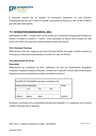 P007_2013– Auditoria Financeira ao Projeto – REVISÃO 0
Fevereiro 2014
Página 70 de 97
É importante salientar que os trabalhos de enrocamento apresentam um valor financeiro
consideravelmente alto para o trecho em questão, encontrando-se faturado um valor de R$ 147.568,10
para execução deste trabalho.
10.2 INTERCEPTOR MARGEM DIREITA - IME-1
Relativamente ao IME-1, compete referir que de acordo com os elementos entregues pela Prefeitura de
Amparo, no âmbito do contrato n.º 142/2011, foram executados os trechos entre os poços de visita
PV58 e 60 e PV63 e 68, pelo que a presente analise se refere aos mesmos.
10.2.1 Serviços Técnicos
Relativamente a este item, registra-se que foram faturados 580,95m de locação e 538,85m cadastro de
interceptores, tendo esta Empresa apurado na auditoria um valor de 546,35m.
10.2.2 Movimento de Terras
Escavação
Relativamente aos movimentos de terras, registramos que face aos levantamentos topográficos
realizados e respetivas medições elaboradas, constatou-se os seguintes volumes totais de escavações,
retirados do resumo das planilhas de medição constantes no Anexo VI.
VOLUME DE ESCAVAÇÃO apurados na Auditoria (m3)
FAIXAS PROFUNDIDADE TOTAL
2 2-4 4-6 6-8
1.046m3 698m3 59m3 1.802m3
No entanto, e de acordo com as quantidades faturadas até à Medição n.º13, registramos que os valores
medidos e faturados são os seguintes:
 